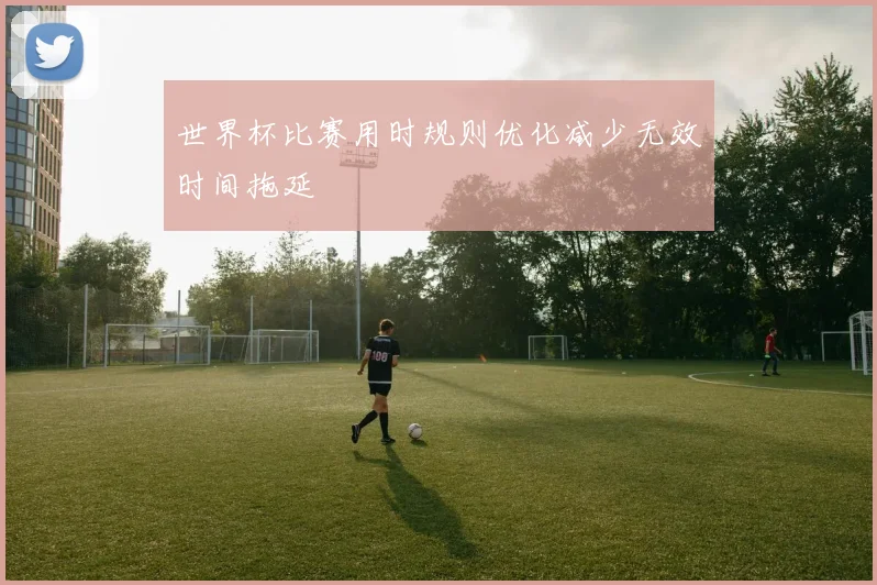 世界杯比赛用时规则优化减少无效时间拖延