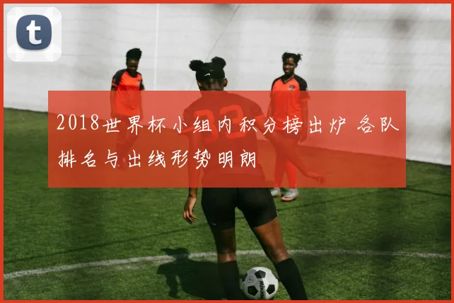 2018世界杯小组内积分榜出炉 各队排名与出线形势明朗