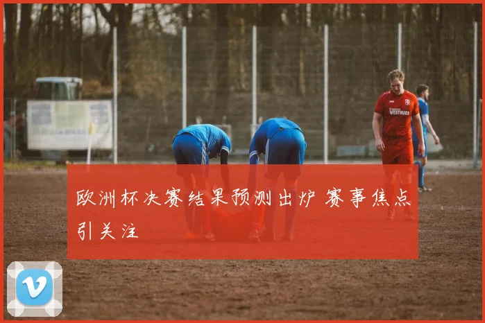 欧洲杯决赛结果预测出炉 赛事焦点引关注