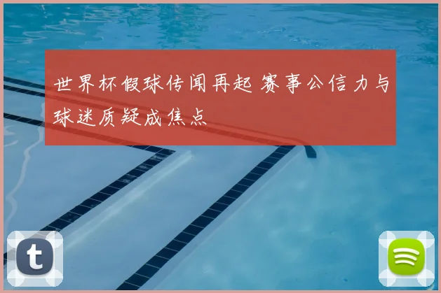 世界杯假球传闻再起 赛事公信力与球迷质疑成焦点