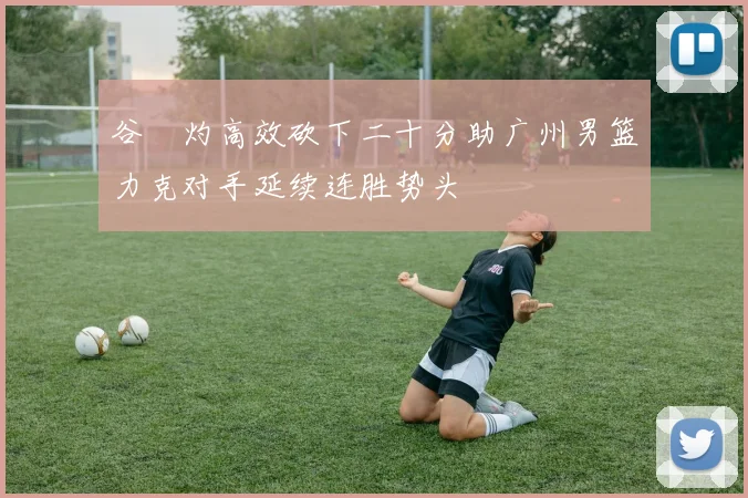 谷玥灼高效砍下二十分助广州男篮力克对手延续连胜势头