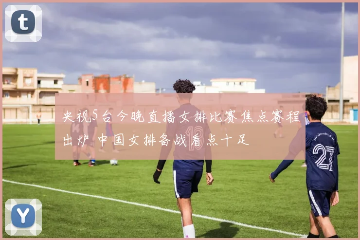 央视5台今晚直播女排比赛焦点赛程出炉 中国女排备战看点十足